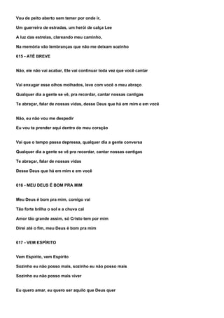 Vou de peito aberto sem temer por onde ir,

Um guerreiro de estradas, um herói de calça Lee

A luz das estrelas, clareando meu caminho,

Na memória vão lembranças que não me deixam sozinho

615 - ATÉ BREVE


Não, ele não vai acabar, Ele vai continuar toda vez que você cantar


Vai enxugar esse olhos molhados, leve com você o meu abraço

Qualquer dia a gente se vê, pra recordar, cantar nossas cantigas

Te abraçar, falar de nossas vidas, desse Deus que há em mim e em você


Não, eu não vou me despedir

Eu vou te prender aqui dentro do meu coração


Vai que o tempo passa depressa, qualquer dia a gente conversa

Qualquer dia a gente se vê pra recordar, cantar nossas cantigas

Te abraçar, falar de nossas vidas

Desse Deus que há em mim e em você


616 - MEU DEUS É BOM PRA MIM


Meu Deus é bom pra mim, comigo vai

Tão forte brilha o sol e a chuva cai

Amor tão grande assim, só Cristo tem por mim

Direi até o fim, meu Deus é bom pra mim


617 - VEM ESPÍRITO


Vem Espírito, vem Espírito

Sozinho eu não posso mais, sozinho eu não posso mais

Sozinho eu não posso mais viver


Eu quero amar, eu quero ser aquilo que Deus quer
 