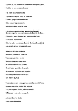 Sozinho eu não posso mais, sozinho eu não posso mais

Sozinho eu não posso mais viver


618 - VEM SANTO ESPÍRITO

Vem Santo Espírito, visita os corações

Com tua graça vem nos socorrer

Brisa suave, fogo abrasador

Dom do alto céu, fonte de amor


619 - QUERO MERGULHAR NAS PROFUNDEZAS
Quero mergulhar nas profundezas, do Espírito de Deus

E descobrir suas riquezas, em meu coração ( bis)

É tão lindo, tão simples

Brisa leve, tão suave doce Espírito Santo de Deus ( bis)

620 - ESPÍRITO DE DEUS ESTÁ AQUI


O Espírito de Deus está aqui

Operando em nossos corações

Trazendo sua vida e poder

Ministrando sua graça e amor

Os feridos de alma são curados

Os cativos e oprimidos livres são

Os enfermos e doentes são sarados

Pois o Espírito de Deus está aqui

621 - FOGO SUAVE


Teus dedos tocam o meu pensar, carinho em minh’alma

Sossega e acalma, minha vida agitada

Tua presença me acolhe, não vou embora

É Tú a esta hora, estou nascendo


Adorarei Espírito Santo

Fogo suave abrasador
 