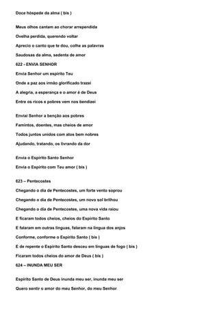 Doce hóspede da alma ( bis )


Meus olhos cantam ao chorar arrependida

Ovelha perdida, querendo voltar

Aprecio o canto que te dou, colhe as palavras

Saudosas da alma, sedenta de amor

622 - ENVIA SENHOR

Envia Senhor um espírito Teu

Onde a paz aos irmão glorificado trazei

A alegria, a esperança e o amor é de Deus

Entre os ricos e pobres vem nos bendizei


Enviai Senhor a benção aos pobres

Famintos, doentes, mas cheios de amor

Todos juntos unidos com atos bem nobres

Ajudando, tratando, os livrando da dor


Envia o Espírito Santo Senhor

Envia o Espírito com Teu amor ( bis )


623 – Pentecostes

Chegando o dia de Pentecostes, um forte vento soprou

Chegando o dia de Pentecostes, um novo sol brilhou

Chegando o dia de Pentecostes, uma nova vida raiou

E ficaram todos cheios, cheios do Espírito Santo

E falaram em outras línguas, falaram na língua dos anjos

Conforme, conforme o Espírito Santo ( bis )

E de repente o Espírito Santo desceu em línguas de fogo ( bis )

Ficaram todos cheios do amor de Deus ( bis )

624 – INUNDA MEU SER


Espírito Santo de Deus inunda meu ser, inunda meu ser

Quero sentir o amor do meu Senhor, do meu Senhor
 