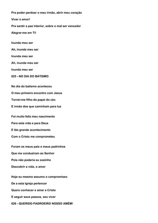 Pra poder perdoar o meu irmão, abrir meu coração

Viver o amor!

Pra sentir a paz interior, sobre o mal ser vencedor

Alegrar-me em Ti!


Inunda meu ser

Ah, inunda meu ser

Inunda meu ser

Ah, inunda meu ser

Inunda meu ser

625 - NO DIA DO BATISMO


No dia do batismo aconteceu

O meu primeiro encontro com Jesus

Tornei-me filho do papai do céu

E irmão dos que caminham para luz


Foi muito feliz meu nascimento

Para esta vida e para Deus

E tão grande acontecimento

Com o Cristo me comprometeu


Foram os meus pais e meus padrinhos

Que me conduziram ao Senhor

Pois não poderia eu sozinho

Descobrir a vida, o amor


Hoje eu mesmo assumo o compromisso

De a esta Igreja pertencer

Quero conhecer e amar a Cristo

E seguir seus passos, seu viver

626 - QUERIDO PADROEIRO NOSSO AMÉM!
 