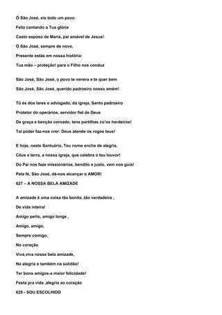 Ó São José, eis todo um povo

Feliz cantando a Tua glória

Casto esposo de Maria, pai amável de Jesus!

Ó São José, sempre de novo,

Presente estás em nossa história:

Tua mão – proteção! para o Filho nos conduz


São José, São José, o povo te venera e te quer bem

São José, São José, querido padroeiro nosso amém!


Tú és dos lares o advogado, da igreja, Santo padroeiro

Protetor do operários, servidor fiel de Deus

De graça e benção coroado, tens partilhas co’os herdeiros!

Tal poder faz-nos crer: Deus atende os rogos teus!


E hoje, neste Santuário, Teu nome enche de alegria,

Céus e terra, a nossa igreja, que celebra o teu louvor!

Do Pai nos faze missionários, bendito e justo, vem nos guia!

Pela fé, São José, dá-nos alcançar o AMOR!

627 – A NOSSA BELA AMIZADE


A amizade é uma coisa tão bonita ,tão verdadeira ,

De vida inteira!

Amigo perto, amigo longe ,

Amigo, amigo,

Sempre comigo,

No coração

Viva,viva nossa bela amizade,

Na alegria e também na solidão!

Ter bons amigos-a maior felicidade!

Festa pra vida ,alegria ao coração

628 - SOU ESCOLHIDO
 