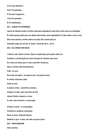 4.Tô sem dinheiro...

5.Eu Tô pulando...

6.Tô com vergonha...

7.Eu tô cansado...

8.Tô rebolando...

631 - JESUS TE OFEREÇO

Jesus te ofereço toda a minha vida para agradecer todo bem sinto que um obrigado

É muito pouco pelo que me deste não tendo como agradecer Te dou todo o meu viver

Sim meu senhor, minha vida eu te dou Só viverei para ti

Amando cada um só por ti Jesus. Vivendo de ti , em ti

632 - EU CREIO EM DEUS


1.Deus é pai ,Deus é amor, Deus é esperança pra quem nele crê

Confiou a construção do reino da paz ao homem que ama

Eu creio em deus que o meu caminho iluminou,

Que a minha vida transformou.

Feliz eu sou

Eu creio me deus , se posso crer, se posso amar,

A minha vida tem valor

Feliz eu sou

2.Jesus cristo , caminha conosco,

Amigo e irmão, que nos leva ao Pai

Jesus Cristo, nasceu e viveu

A vida dos homens ,e ressurgiu


3.Deus é amor , é consolador ,

Conforta e ampara o pecador

Deus é amor, Espirito Santo,

Destrói o que é mau, dá vida ao que é bom

633 - VEM SENHOR

Vem senhor,
 