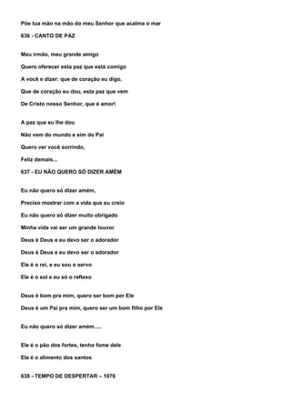 Põe tua mão na mão do meu Senhor que acalma o mar

636 - CANTO DE PAZ


Meu irmão, meu grande amigo

Quero oferecer esta paz que está comigo

A você e dizer: que de coração eu digo,

Que de coração eu dou, esta paz que vem

De Cristo nosso Senhor, que é amor!


A paz que eu lhe dou

Não vem do mundo e sim do Pai

Quero ver você sorrindo,

Feliz demais...

637 - EU NÃO QUERO SÓ DIZER AMÉM


Eu não quero só dizer amém,

Preciso mostrar com a vida que eu creio

Eu não quero só dizer muito obrigado

Minha vida vai ser um grande louvor

Deus é Deus e eu devo ser o adorador

Deus é Deus e eu devo ser o adorador

Ele é o rei, e eu sou o servo

Ele é o sol e eu só o reflexo


Deus é bom pra mim, quero ser bom por Ele

Deus é um Pai pra mim, quero ser um bom filho por Ele


Eu não quero só dizer amém.....


Ele é o pão dos fortes, tenho fome dele

Ele é o alimento dos santos


638 - TEMPO DE DESPERTAR – 1076
 