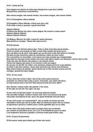 0112 – Canto de Paz

Com alegria nos damos as mãos para desejarmos a paz dos cristãos
Branquinhos, pretinhos e amarelinhos

Nós somos amigos, nós somos irmãos, nós somos amigos, nós somos irmãos

0113- O Evangelho é Deus falando

O Evangelho é Deus falando, é Deus que vem e diz.
E diz onde e como e quando, a gente será feliz!

Aleluia! Aleluia!
A Palavra do Senhor faz vibrar nossa alegria, faz crescer o nosso amor!
Aleluia! Aleluia! Aleluia!
Aleluia! Aleluia! Aleluia!

Foi Mateus, Marcos, foi João, Lucas foi, quem escreveu.
Mas diz Ele ao coração: “Quem fala hoje sou Eu!

0114-O homem

Um certo dia um Homem esteve aqui. Tinha o olhar mais belo que já existiu.
Tinha no cantar uma oração no falar a mais linda canção que já se ouviu.
Sua voz falava só de amor, todo gesto seu era de amor e paz, Ele trazia no coração.
Ele pelo mundo caminhou subiu as montanhas e falou do amor maior.
Fez a luz brilhar na escuridão, o sol nascer em cada coração que compreendeu.
Que além da vida que se tem existe uma outra vida além e assim, um Renascer, morrer não é o fim.
Tudo que aqui ele deixou não passou e vai sempre existir.
Flores nos lugares que pisou e um caminho certo pra seguir.
Eu sei que um dia Ele vai voltar e nos mesmos campos procurar o que plantou.
E colher o que bom nasceu, chorar pela semente que morreu sem florescer.
Mas ainda é tempo de plantar, deixar dentro de si a flor do bem crescer pra lhe
entregar, quando ele aqui chegar.

0115 - O meu reino

O meu reino tem muito a dizer: não se faz como quem procurou
aumentar os celeiros bem mais e sorriu. Insensato, que valem tais bens,
se hoje mesmo terás o teu fim? Que tesouros terás pra levar além?

Sim, Senhor, nossas mãos vão plantar o Teu reino.
O Teu pão vai nos dar Teu vigor, tua paz.

O meu reino se faz bem assim: se uma ceia quiseres propor,
não convides amigos, irmãos e outros mais. Sai a rua a procura de quem
não puder recompensa te dar, que o teu gesto lembrado será por Deus.

O meu reino quem vai compreender? não se perde na pressa que tem
sacerdote e levita que vão se cuidar. Mas se mostra em quem não se contem,
se aproxima e procura o melhor para o irmão agredido que viu no chão.

O meu reino não pode aceitar quem se julga maior que os demais
por cumprir os preceitos da lei, um a um. A humildade de quem vai alem
e se empenha e procura o perdão e o terreno onde pode brotar a paz.

0116 - O povo da promessa

Ó Pai somos vosso povo eleito que Cristo veio reunir.
 