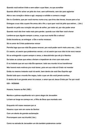 Quando você estiver triste e sem saber o que fazer, no que acreditar

Quando difícil for achar um jeito de viver, sem sofrimento, sem dor para agüentar

Abra o seu coração e deixe-o agir, esqueça a solidão e comece a reagir

Ele é o Cordeiro, que por você morreu numa cruz, que tirou das trevas, trouxe para a luz

Entregue a sua vida a quem lhe amou até o fim, e que quer você do jeito que estiver... ( bis )

Quando no peito seu coração não pára de sofrer, por estar só, por não poder amar

Quando você não tiver nada mais para perder, quando sua vida fizer você chorar

Lembre-se que alguém sempre o amou, e que sua morte Ele o salvou!

Então levante-se, se entregue a Ele e venha renascer,

Só no amor de Cristo poderemos vencer

Permita logo que sua vida Ele possa renovar, pra você poder sorrir mais uma vez... ( bis )

E é assim, só assim que poderemos vencer, e é só assim que sua vida irá de novo nascer

Só se entregando a quem sempre o amou, e descobrindo que ele já o libertou

De todas as coisas que antes o feriam e impediram de viver com mais amor

E no instante que em sua vida Ele aparecer, todo seu mundo irá se transformar

Não haverá mais motivos pra você temer, pois em sua vida só Cristo vai mandar

Então no mesmo instante você irá sentir, bem dentro de você Seu Espírito agir

Dando tudo que o mundo lhe negou, tudo o que um dia você jamais sonhou

E dentro de ti um grande amor irá crescer, o amor que só Jesus Cristo por Ter por você!

639 – HOSANA


Hosana, hosana ao Rei ( BIS )


Mantos e palmas espalhando vai o povo alegre de Jerusalém

Lá bem ao longe se começa ver, o filho de Deus que montado vem


Enquanto mil vozes ressoam por ai

Hosana o que vem em nome do Senhor

Com um alento de grande exclamação

Prorrompem com voz triunfal ( bis )


Como na estrada de Jerusalém um dia também poderemos cantar
 
