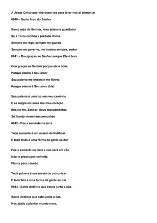 A Jesus Cristo que virá outra vez para levar-nos ai eterno lar

0640 – Santo Anjo do Senhor


Santo anjo do Senhor, meu zeloso e guardador

Se a Ti me confiou a piedade divina

Sempre me rege, sempre me guarde

Sempre me governe, me ilumine sempre, amém

0641 – Dou graças ao Senhor porque Ele é bom


Dou graças ao Senhor porque ele é bom,

Porque eterno é Seu amor

Sua palavra me ensina e me liberta

Porque eterno é Seu amor (bis)


Sua palavra é uma luz em meu caminho

E se alegra em suas leis meu coração

Ensina-me, Senhor, Seus mandamentos

Só liberto viverei em comunhão

0642 - Põe a semente na terra


Toda semente é um anseio de frutificar

E todo fruto é uma forma da gente se dar


Põe a semente na terra e não será em vão

Não te preocupes colheita,

Planta para o irmão


Toda palavra é um anseio de comunicar

E toda fala é uma forma da gente se dar

0643 - Santo Antônio que estais junto a nós


Santo Antônio que estai junto a nós

Nos ajuda a plantar mundo novo,
 