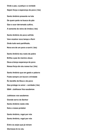 Onde a paz, a justiça e a verdade

Sejam força e esperança do povo ( bis)


Santo Antônio presente na luta

De quem parte na busca do pão

Que o suor derramado cultive,

A semente do reino de irmãos ( bis)


Santo Antônio do povo sofrido

Vem mostrar novo tempo a florir

Onde tudo será partilhado,

Nova era de um povo a sorrir ( bis)


Santo Antônio teu rosto de pobre

Brilha a paz do menino Jesus

Deus-criança esperança do povo

Nossa força do céu nossa luz ( bis)


Santo Antônio que em gesto e palavra

Foste sempre um louvor a trindade

És bendito de Deus e do povo

Que protege no amor – caridade ( bis)

0644 - Jubilosos Vos saudamos


Jubilosos vos saudamos

Grande servo do Senhor

Santo Antônio nesta vida

Sois o nosso protetor


Santo Antônio, rogai por nós

Santo Antônio, rogai por nós


Entre os anjos que já reinam

Gloriosos lá no céu
 