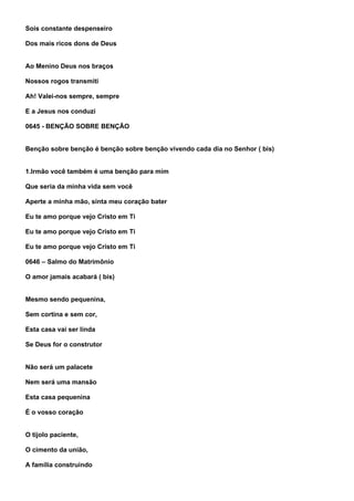 Sois constante despenseiro

Dos mais ricos dons de Deus


Ao Menino Deus nos braços

Nossos rogos transmiti

Ah! Valei-nos sempre, sempre

E a Jesus nos conduzi

0645 - BENÇÃO SOBRE BENÇÃO


Benção sobre benção é benção sobre benção vivendo cada dia no Senhor ( bis)


1.Irmão você também é uma benção para mim

Que seria da minha vida sem você

Aperte a minha mão, sinta meu coração bater

Eu te amo porque vejo Cristo em Ti

Eu te amo porque vejo Cristo em Ti

Eu te amo porque vejo Cristo em Ti

0646 – Salmo do Matrimônio

O amor jamais acabará ( bis)


Mesmo sendo pequenina,

Sem cortina e sem cor,

Esta casa vai ser linda

Se Deus for o construtor


Não será um palacete

Nem será uma mansão

Esta casa pequenina

É o vosso coração


O tijolo paciente,

O cimento da união,

A família construindo
 