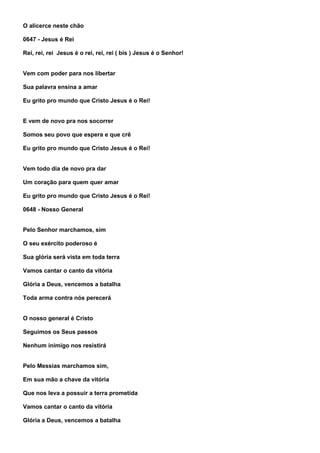 O alicerce neste chão

0647 - Jesus é Rei

Rei, rei, rei Jesus é o rei, rei, rei ( bis ) Jesus é o Senhor!


Vem com poder para nos libertar

Sua palavra ensina a amar

Eu grito pro mundo que Cristo Jesus é o Rei!


E vem de novo pra nos socorrer

Somos seu povo que espera e que crê

Eu grito pro mundo que Cristo Jesus é o Rei!


Vem todo dia de novo pra dar

Um coração para quem quer amar

Eu grito pro mundo que Cristo Jesus é o Rei!

0648 - Nosso General


Pelo Senhor marchamos, sim

O seu exército poderoso é

Sua glória será vista em toda terra

Vamos cantar o canto da vitória

Glória a Deus, vencemos a batalha

Toda arma contra nós perecerá


O nosso general é Cristo

Seguimos os Seus passos

Nenhum inimigo nos resistirá


Pelo Messias marchamos sim,

Em sua mão a chave da vitória

Que nos leva a possuir a terra prometida

Vamos cantar o canto da vitória

Glória a Deus, vencemos a batalha
 