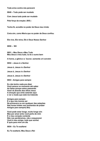 Toda arma contra nós perecerá

0649 – Tudo pode ser mudado

Com Jesus tudo pode ser mudado

Pela força da oração ( BIS )


Tenha fé, acredite no poder de Deus meu irmão


Creia sim, como Maria que no poder de Deus confiou


Ele vive, Ele reina, Ele é Deus Nosso Senhor


0650 – NH


0651 – Meu Deus e Meu Tudo
Meu Deus e meu tudo, tú és o sumo bem

A honra, a glória e o louvor, somente a ti convém

0652 – Jesus é o Senhor

Jesus é, Jesus é o Senhor

Jesus é, Jesus é o Senhor

Jesus é, Jesus é o Senhor

0653 - Amigos para sempre

Eu não tenho nada pra dizer
Você parece no momento até saber
As fases porque estou passando
Você vê através dos olhos meus
A emoção que sinto estando aqui
e ver o modo que está me tratando

Amigos para sempre
É o que nós iremos ser
Na primavera ou em qualquer das estações
Nas horas tristes nos momentos de prazer
Amigos para sempre( Bis)

Você pode estar longe, muito longe sim
Mas por amar sinto você perto de mim
E o meu coração contente
Não nos perderemos, não o esquecerei
Você é meu amigo, tudo que sonhei
E quis para mim um dia

0654 – Eu Te exaltarei

Eu Te exaltarei, Meu Deus e Rei
 