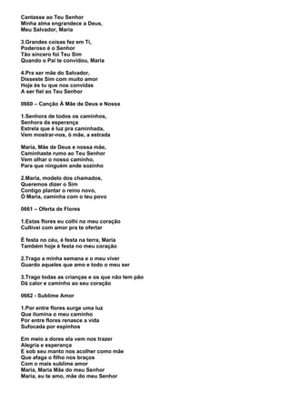 Cantasse ao Teu Senhor
Minha alma engrandece a Deus,
Meu Salvador, Maria

3.Grandes coisas fez em Ti,
Poderoso é o Senhor
Tão sincero foi Teu Sim
Quando o Pai te convidou, Maria

4.Pra ser mãe do Salvador,
Disseste Sim com muito amor
Hoje és tu que nos convidas
A ser fiel ao Teu Senhor

0660 – Canção À Mãe de Deus e Nossa

1.Senhora de todos os caminhos,
Senhora da esperança
Estrela que é luz pra caminhada,
Vem mostrar-nos, ó mãe, a estrada

Maria, Mãe de Deus e nossa mãe,
Caminhaste rumo ao Teu Senhor
Vem olhar o nosso caminho,
Para que ninguém ande sozinho

2.Maria, modelo dos chamados,
Queremos dizer o Sim
Contigo plantar o reino novo,
Ó Maria, caminha com o teu povo

0661 – Oferta de Flores

1.Estas flores eu colhi no meu coração
Cultivei com amor pra te ofertar

É festa no céu, é festa na terra, Maria
Também hoje é festa no meu coração

2.Trago a minha semana e o meu viver
Guardo aqueles que amo e todo o meu ser

3.Trago todas as crianças e os que não tem pão
Dá calor e caminho ao seu coração

0662 - Sublime Amor

1.Por entre flores surge uma luz
Que ilumina o meu caminho
Por entre flores renasce a vida
Sufocada por espinhos

Em meio a dores ela vem nos trazer
Alegria e esperança
E sob seu manto nos acolher como mãe
Que afaga o filho nos braços
Com o mais sublime amor
Maria, Maria Mãe do meu Senhor
Maria, eu te amo, mãe do meu Senhor
 