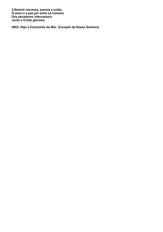 2.Destrói rancores, semeia a união,
O amor e a paz por entre os homens
Dos pecadores intercessora
Junto a Cristo gloriosa

0663- Vejo a Conchinha do Mar (Coração de Nossa Senhora)
 