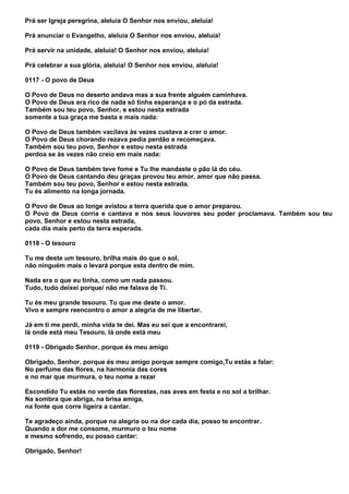 Prá ser Igreja peregrina, aleluia O Senhor nos enviou, aleluia!

Prá anunciar o Evangelho, aleluia O Senhor nos enviou, aleluia!

Prá servir na unidade, aleluia! O Senhor nos enviou, aleluia!

Prá celebrar a sua glória, aleluia! O Senhor nos enviou, aleluia!

0117 - O povo de Deus

O Povo de Deus no deserto andava mas a sua frente alguém caminhava.
O Povo de Deus era rico de nada só tinha esperança e o pó da estrada.
Também sou teu povo, Senhor, e estou nesta estrada
somente a tua graça me basta e mais nada:

O Povo de Deus também vacilava às vezes custava a crer o amor.
O Povo de Deus chorando rezava pedia perdão e recomeçava.
Também sou teu povo, Senhor e estou nesta estrada
perdoa se às vezes não creio em mais nada:

O Povo de Deus também teve fome e Tu lhe mandaste o pão lá do céu.
O Povo de Deus cantando deu graças provou teu amor, amor que não passa.
Também sou teu povo, Senhor e estou nesta estrada.
Tu és alimento na longa jornada.

O Povo de Deus ao longe avistou a terra querida que o amor preparou.
O Povo de Deus corria e cantava e nos seus louvores seu poder proclamava. Também sou teu
povo, Senhor e estou nesta estrada,
cada dia mais perto da terra esperada.

0118 - O tesouro

Tu me deste um tesouro, brilha mais do que o sol,
não ninguém mais o levará porque esta dentro de mim.

Nada era o que eu tinha, como um nada passou.
Tudo, tudo deixei porque/ não me falava de Ti.

Tu és meu grande tesouro. Tu que me deste o amor.
Vivo e sempre reencontro o amor a alegria de me libertar.

Já em ti me perdi, minha vida te dei. Mas eu sei que a encontrarei,
lá onde está meu Tesouro, lá onde está meu

0119 - Obrigado Senhor, porque és meu amigo

Obrigado, Senhor, porque és meu amigo porque sempre comigo,Tu estás a falar:
No perfume das flores, na harmonia das cores
e no mar que murmura, o teu nome a rezar

Escondido Tu estás no verde das florestas, nas aves em festa e no sol a brilhar.
Na sombra que abriga, na brisa amiga,
na fonte que corre ligeira a cantar.

Te agradeço ainda, porque na alegria ou na dor cada dia, posso te encontrar.
Quando a dor me consome, murmuro o teu nome
e mesmo sofrendo, eu posso cantar:

Obrigado, Senhor!
 
