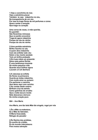 1.Vejo a conchinha do mar,
Vejo a estrelinha piscar
Também te vejo mãezinha no céu,
Na transparência de um véu
Por isso te trago flores de mil perfumes e cores:
Quero cantar a emoção
Que trago no coração

Uma coroa de rosas, ó mãe querida,
Eu guardei:
São florzinhas mimosas
Que no jardim encontrei
Trago-te agora mãezinha
Porque do céu és rainha
Porque do céu és rainha

2.Uma perdida estrelinha
Brilha risonha no céu
A quem dera mãezinha
Com ela enfeitar este véu
Sobre o teu manto azulado
Terá um brilho prateado
3.Em tuas mãos um presente:
Deixo esta palma florida
É uma lembrança inocente
De minha pequena vida
Quando seus brilhos agora
Louvem a ti oh Senhora

4.A natureza se enfeita
De flores na primavera
Guardo-as todas mãezinha,
Com muito amor eu quisera
Pra perfumar o raminho
Que deixo aqui com carinho
5.As contas deste rosário
Brilham à luz da estrela
Como gotinhas de orvalho
Que a noite escura revela
Nela descansa a ternura
De minha oração pura

664 - Ave Maria

Ave Maria, ave tão bela Mãe tão singela, rogai por nós

1.És a Mãe co-redentora,
És a Mãe do Salvador,
Ó Maria Imaculada,
Refugio do pecador

2.És Rainha dos profetas,
És auxílio do cristão,
És do mundo intercessora
Para nossa salvação
 