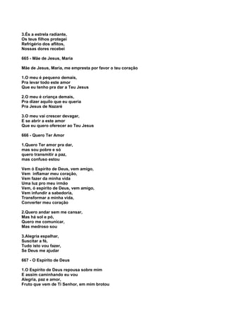 3.És a estrela radiante,
Os teus filhos protegei
Refrigério dos aflitos,
Nossas dores recebei

665 - Mãe de Jesus, Maria

Mãe de Jesus, Maria, me empresta por favor o teu coração

1.O meu é pequeno demais,
Pra levar todo este amor
Que eu tenho pra dar a Teu Jesus

2.O meu é criança demais,
Pra dizer aquilo que eu queria
Pra Jesus de Nazaré

3.O meu vai crescer devagar,
E se abrir a este amor
Que eu quero oferecer ao Teu Jesus

666 - Quero Ter Amor

1.Quero Ter amor pra dar,
mas sou pobre e só
quero transmitir a paz,
mas confuso estou

Vem ó Espírito de Deus, vem amigo,
Vem inflamar meu coração,
Vem fazer da minha vida
Uma luz pro meu irmão
Vem, ó espírito de Deus, vem amigo,
Vem infundir a sabedoria,
Transformar a minha vida,
Converter meu coração

2.Quero andar sem me cansar,
Mas há sol e pó,
Quero me comunicar,
Mas medroso sou

3.Alegria espalhar,
Suscitar a fé,
Tudo isto vou fazer,
Se Deus me ajudar

667 - O Espírito de Deus

1.O Espírito de Deus repousa sobre mim
E assim caminhando eu vou
Alegria, paz e amor,
Fruto que vem de Ti Senhor, em mim brotou
 