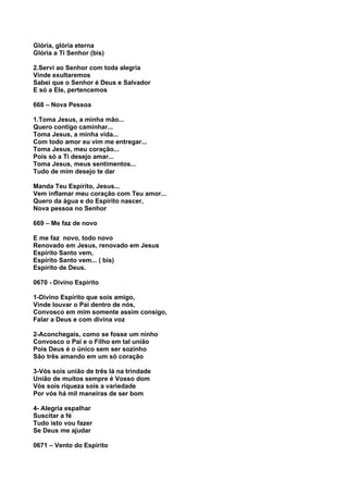 Glória, glória eterna
Glória a Ti Senhor (bis)

2.Servi ao Senhor com toda alegria
Vinde exultaremos
Sabei que o Senhor é Deus e Salvador
E só a Ele, pertencemos

668 – Nova Pessoa

1.Toma Jesus, a minha mão...
Quero contigo caminhar...
Toma Jesus, a minha vida...
Com todo amor eu vim me entregar...
Toma Jesus, meu coração...
Pois só a Ti desejo amar...
Toma Jesus, meus sentimentos...
Tudo de mim desejo te dar

Manda Teu Espírito, Jesus...
Vem inflamar meu coração com Teu amor...
Quero da água e do Espírito nascer,
Nova pessoa no Senhor

669 – Me faz de novo

E me faz novo, todo novo
Renovado em Jesus, renovado em Jesus
Espírito Santo vem,
Espírito Santo vem... ( bis)
Espírito de Deus.

0670 - Divino Espírito

1-Divino Espírito que sois amigo,
Vinde louvar o Pai dentro de nós,
Convosco em mim somente assim consigo,
Falar a Deus e com divina voz

2-Aconchegais, como se fosse um ninho
Convosco o Pai e o Filho em tal união
Pois Deus é o único sem ser sozinho
São três amando em um só coração

3-Vós sois união de três lá na trindade
União de muitos sempre é Vosso dom
Vós sois riqueza sois a variedade
Por vós há mil maneiras de ser bom

4- Alegria espalhar
Suscitar a fé
Tudo isto vou fazer
Se Deus me ajudar

0671 – Vento do Espírito
 