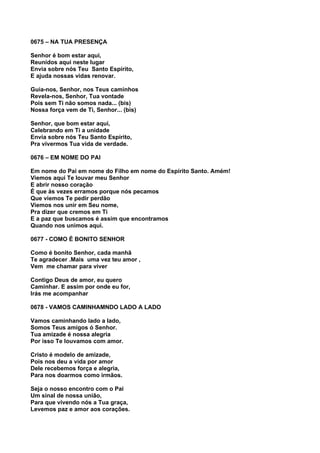 0675 – NA TUA PRESENÇA

Senhor é bom estar aqui,
Reunidos aqui neste lugar
Envia sobre nós Teu Santo Espírito,
E ajuda nossas vidas renovar.

Guia-nos, Senhor, nos Teus caminhos
Revela-nos, Senhor, Tua vontade
Pois sem Ti não somos nada... (bis)
Nossa força vem de Ti, Senhor... (bis)

Senhor, que bom estar aqui,
Celebrando em Ti a unidade
Envia sobre nós Teu Santo Espírito,
Pra vivermos Tua vida de verdade.

0676 – EM NOME DO PAI

Em nome do Pai em nome do Filho em nome do Espírito Santo. Amém!
Viemos aqui Te louvar meu Senhor
E abrir nosso coração
É que às vezes erramos porque nós pecamos
Que viemos Te pedir perdão
Viemos nos unir em Seu nome,
Pra dizer que cremos em Ti
E a paz que buscamos é assim que encontramos
Quando nos unimos aqui.

0677 - COMO É BONITO SENHOR

Como é bonito Senhor, cada manhã
Te agradecer .Mais uma vez teu amor ,
Vem me chamar para viver

Contigo Deus de amor, eu quero
Caminhar. E assim por onde eu for,
Irás me acompanhar

0678 - VAMOS CAMINHAMNDO LADO A LADO

Vamos caminhando lado a lado,
Somos Teus amigos ó Senhor.
Tua amizade é nossa alegria
Por isso Te louvamos com amor.

Cristo é modelo de amizade,
Pois nos deu a vida por amor
Dele recebemos força e alegria,
Para nos doarmos como irmãos.

Seja o nosso encontro com o Pai
Um sinal de nossa união,
Para que vivendo nós a Tua graça,
Levemos paz e amor aos corações.
 