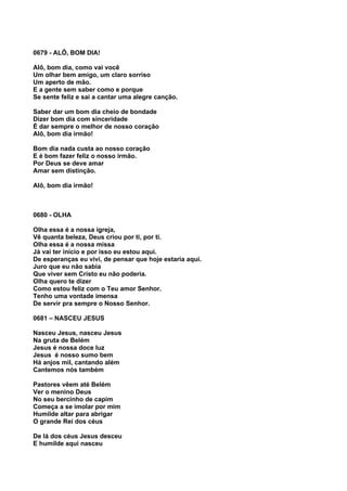 0679 - ALÔ, BOM DIA!

Alô, bom dia, como vai você
Um olhar bem amigo, um claro sorriso
Um aperto de mão.
E a gente sem saber como e porque
Se sente feliz e sai a cantar uma alegre canção.

Saber dar um bom dia cheio de bondade
Dizer bom dia com sinceridade
É dar sempre o melhor de nosso coração
Alô, bom dia irmão!

Bom dia nada custa ao nosso coração
E é bom fazer feliz o nosso irmão.
Por Deus se deve amar
Amar sem distinção.

Alô, bom dia irmão!



0680 - OLHA

Olha essa é a nossa igreja,
Vê quanta beleza, Deus criou por ti, por ti.
Olha essa é a nossa missa
Já vai ter início e por isso eu estou aqui.
De esperanças eu vivi, de pensar que hoje estaria aqui.
Juro que eu não sabia
Que viver sem Cristo eu não poderia.
Olha quero te dizer
Como estou feliz com o Teu amor Senhor.
Tenho uma vontade imensa
De servir pra sempre o Nosso Senhor.

0681 – NASCEU JESUS

Nasceu Jesus, nasceu Jesus
Na gruta de Belém
Jesus é nossa doce luz
Jesus é nosso sumo bem
Há anjos mil, cantando além
Cantemos nós também

Pastores vêem até Belém
Ver o menino Deus
No seu bercinho de capim
Começa a se imolar por mim
Humilde altar para abrigar
O grande Rei dos céus

De lá dos céus Jesus desceu
E humilde aqui nasceu
 