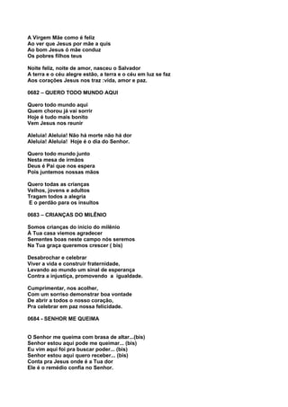A Virgem Mãe como é feliz
Ao ver que Jesus por mãe a quis
Ao bom Jesus ó mãe conduz
Os pobres filhos teus

Noite feliz, noite de amor, nasceu o Salvador
A terra e o céu alegre estão, a terra e o céu em luz se faz
Aos corações Jesus nos traz :vida, amor e paz.

0682 – QUERO TODO MUNDO AQUI

Quero todo mundo aqui
Quem chorou já vai sorrir
Hoje é tudo mais bonito
Vem Jesus nos reunir

Aleluia! Aleluia! Não há morte não há dor
Aleluia! Aleluia! Hoje é o dia do Senhor.

Quero todo mundo junto
Nesta mesa de irmãos
Deus é Pai que nos espera
Pois juntemos nossas mãos

Quero todas as crianças
Velhos, jovens e adultos
Tragam todos a alegria
E o perdão para os insultos

0683 – CRIANÇAS DO MILÊNIO

Somos crianças do início do milênio
À Tua casa viemos agradecer
Sementes boas neste campo nós seremos
Na Tua graça queremos crescer ( bis)

Desabrochar e celebrar
Viver a vida e construir fraternidade,
Levando ao mundo um sinal de esperança
Contra a injustiça, promovendo a igualdade.

Cumprimentar, nos acolher,
Com um sorriso demonstrar boa vontade
De abrir a todos o nosso coração,
Pra celebrar em paz nossa felicidade.

0684 - SENHOR ME QUEIMA


O Senhor me queima com brasa de altar...(bis)
Senhor estou aqui pode me queimar... (bis)
Eu vim aqui foi pra buscar poder... (bis)
Senhor estou aqui quero receber... (bis)
Conta pra Jesus onde é a Tua dor
Ele é o remédio confia no Senhor.
 