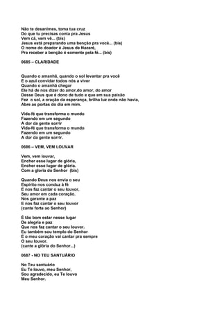 Não te desanimes, toma tua cruz
Do que tu precisas conta pra Jesus
Vem cá, vem vê... (bis)
Jesus está preparando uma benção pra você... (bis)
O nome do doador é Jesus de Nazaré,
Pra receber a benção é somente pela fé... (bis)

0685 – CLARIDADE


Quando o amanhã, quando o sol levantar pra você
E o azul convidar todos nós a viver
Quando o amanhã chegar
Ele há de nos dizer do amor,do amor, do amor
Desse Deus que é dono de tudo e que em sua paixão
Fez o sol, a oração da esperança, brilha luz onde não havia,
Abre as portas do dia em mim.

Vida-fé que transforma o mundo
Fazendo em um segundo
A dor da gente sorrir
Vida-fé que transforma o mundo
Fazendo em um segundo
A dor da gente sorrir.

0686 – VEM, VEM LOUVAR

Vem, vem louvar,
Encher esse lugar de glória,
Encher esse lugar de glória.
Com a gloria do Senhor (bis)

Quando Deus nos envia o seu
Espírito nos conduz à fé
E nos faz cantar o seu louvor,
Seu amor em cada coração.
Nos garante a paz
E nos faz cantar o seu louvor
(cante forte ao Senhor)

É tão bom estar nesse lugar
De alegria e paz
Que nos faz cantar o seu louvor.
Eu também sou templo do Senhor
E o meu coração vai cantar pra sempre
O seu louvor.
(cante a glória do Senhor...)

0687 - NO TEU SANTUÁRIO

No Teu santuário
Eu Te louvo, meu Senhor,
Sou agradecido, eu Te louvo
Meu Senhor.
 