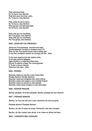 Pela natureza linda
Eu Te louvo meu Senhor
Pela terra que nos traz o pão,
Eu Te louvo, meu Senhor.

Pela união do povo santo,
Eu Te louvo, meu Senhor.
Pela paz por nós tão esperada,
Eu te louvo, meu Senhor.


Pela vida que se manifesta,
Por Tua graça, meu Senhor.
Pela vida que se manifesta,
Por Tua graça, meu Senhor.

0688 - JESUS EM TUA PRESENÇA

Jesus em Tua presença, reunimo-nos aqui.
Contemplamos Tua face e rendemo-nos a Ti.
Pois um dia Tua morte trouxe vida a todos nós
E nos deu completo acesso ao coração do Pai... (bis)

O véu que separava já não separa mais.
A luz que outrora apagada
Agora brilha e a cada dia brilha mais
Só pra Te adorar e fazer Teu nome grande
E Te dar o louvor devido
Estamos nós aqui... (bis)

0689 - PERDÃO

Quantas vezes eu não fiz o meu irmão feliz.
Perdão Senhor! Perdão Senhor!
Quantas vezes por preguiça não rezei a Deus
Quantas vezes com papai e com mamãe briguei
Quantas vezes na escola eu não estudei
Quantas vezes meus amigos eu não desculpei

0690 - SENHOR PIEDADE

Senhor piedade.! Ó Cristo piedade! Senhor piedade de nós! Senhor!

0691 – PIEDADE SENHOR

Senhor, se Tua voz não ouvi e por caminhos do mal me perdi,

Piedade Senhor! Piedade Senhor!

Senhor, se não Te amei no irmão, fechando a ele meu coração.

Senhor, se não cumpri meu dever, e se o bem eu deixei de fazer.

0692 – CONVERTE MEU CORAÇÃO
 