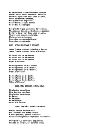 Eu Te peço que Tu me convertas o coração
Que eu decida mudar de uma vez a direção
Desta vez é pra valer, desta vez é pra valer,
Quero ser como fui batizado,
Não quero voltar ao pecado
Converte meu coração Senhor,
Converte o meu coração.

Sou projeto de paz que nasceu do Teu amor,
Mas esqueço demais que também sou pecador.
Desta vez é pra valer, desta vez é pra valer,
Viverei como alguém confirmado,
Eleito provado e chamado,
Converte o meu coração Senhor,
Converte o meu coração.

0693 - JESUS CRISTO É O SENHOR

Jesus Cristo é o Senhor, o Senhor, o Senhor.
Jesus Cristo é o Senhor, glória a Ti Senhor!

Da minha vida Ele é o Senhor.
Da minha vida Ele é o Senhor.
Da minha vida Ele é o Senhor.
Glória a Ti Senhor!

Do meu passado Ele é o Senhor.
Do meu passado Ele é o Senhor.
Do meu passado Ele é o Senhor.
Glória a Ti Senhor!

Do meu futuro Ele é o Senhor
Do meu futuro Ele é o Senhor.
Do meu futuro Ele é o Senhor.
Glória a Ti Senhor!

       0694 - MEU SENHOR E MEU DEUS

Meu Senhor e meu Deus
Meu Senhor e meu Deus
Meu Senhor e meu Deus
Eu Te amo,
Eu Te adoro,
Eu Te bendigo,
Glória a Ti, Senhor!

       0695 – PERDÃO DOS PEQUENINOS

Perdão Senhor, Jesus criança
Por Teu amor, abre nosso coração
E ainda pequeno, perde a esperança
Guardando mágoas que impedem a ressurreição.

Ouve Senhor, o perdão dos pequeninos
Que são tão simples, são as faltas afinal;
 