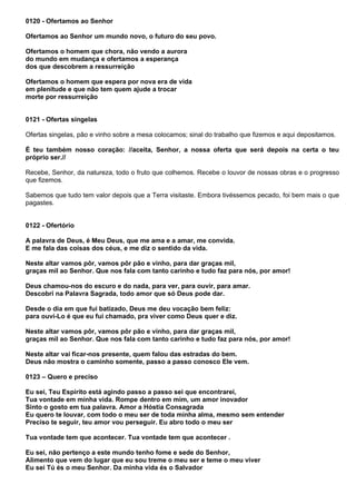 0120 - Ofertamos ao Senhor

Ofertamos ao Senhor um mundo novo, o futuro do seu povo.

Ofertamos o homem que chora, não vendo a aurora
do mundo em mudança e ofertamos a esperança
dos que descobrem a ressurreição

Ofertamos o homem que espera por nova era de vida
em plenitude e que não tem quem ajude a trocar
morte por ressurreição


0121 - Ofertas singelas

Ofertas singelas, pão e vinho sobre a mesa colocamos; sinal do trabalho que fizemos e aqui depositamos.

É teu também nosso coração: //aceita, Senhor, a nossa oferta que será depois na certa o teu
próprio ser.//

Recebe, Senhor, da natureza, todo o fruto que colhemos. Recebe o louvor de nossas obras e o progresso
que fizemos.

Sabemos que tudo tem valor depois que a Terra visitaste. Embora tivéssemos pecado, foi bem mais o que
pagastes.


0122 - Ofertório

A palavra de Deus, é Meu Deus, que me ama e a amar, me convida.
E me fala das coisas dos céus, e me diz o sentido da vida.

Neste altar vamos pôr, vamos pôr pão e vinho, para dar graças mil,
graças mil ao Senhor. Que nos fala com tanto carinho e tudo faz para nós, por amor!

Deus chamou-nos do escuro e do nada, para ver, para ouvir, para amar.
Descobri na Palavra Sagrada, todo amor que só Deus pode dar.

Desde o dia em que fui batizado, Deus me deu vocação bem feliz:
para ouvi-Lo é que eu fui chamado, pra viver como Deus quer e diz.

Neste altar vamos pôr, vamos pôr pão e vinho, para dar graças mil,
graças mil ao Senhor. Que nos fala com tanto carinho e tudo faz para nós, por amor!

Neste altar vai ficar-nos presente, quem falou das estradas do bem.
Deus não mostra o caminho somente, passo a passo conosco Ele vem.

0123 – Quero e preciso

Eu sei, Teu Espírito está agindo passo a passo sei que encontrarei,
Tua vontade em minha vida. Rompe dentro em mim, um amor inovador
Sinto o gosto em tua palavra. Amor a Hóstia Consagrada
Eu quero te louvar, com todo o meu ser de toda minha alma, mesmo sem entender
Preciso te seguir, teu amor vou perseguir. Eu abro todo o meu ser

Tua vontade tem que acontecer. Tua vontade tem que acontecer .

Eu sei, não pertenço a este mundo tenho fome e sede do Senhor,
Alimento que vem do lugar que eu sou treme o meu ser e teme o meu viver
Eu sei Tú és o meu Senhor. Da minha vida és o Salvador
 