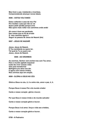 Mas tiram a paz, instalando a incerteza,
Comprometendo alcançar novos ideais.

0696 – ESTOU VOLTANDO

Estou voltando à casa de meu Pai
Pra receber a paz que não se vai
Quero pedir perdão porque errei
Não quero mais voltar nos caminhos onde andei

Ah como é bom ser perdoado
Das coisas que eu fiz de errado
O meu caminho agora é
Seguir os passos de Jesus de Nazaré (bis)

0697 - JESUS DE NAZARÉ


Jesus, Jesus de Nazaré,
O Teu semblante eu quero ter.
Tal qual és Tu eu quero ser.
Jesus, Jesus de Nazaré.

      0698 - AO ORARMOS

Ao orarmos, Senhor vem encher-nos com Teu amor,
Para o mundo agitado esquecer
Cada dia viver nossas vidas
Vem pois transformar
Refrigério pra alma nos dar.
E agora com outros irmãos,
Nos unirmos aqui em oração.

0699 - GLÓRIA A DEUS NO CÉU


Glória a Deus no céu, ô, ô e entre nós, amor e paz, ô, ô.


Porque Deus é nosso Pai e do mundo criador

Canta o nosso coração glória e louvor.


Por que Deus é nosso irmão e do mundo salvador

Canta o nosso coração glória e louvor.


Porque Deus é só amor, força e vida aos cristãos,

Canta o nosso coração glória e louvor.


0700 - A Padroeira
 