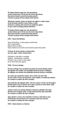 Ó Virgem Santa rogai por nós pecadores
Junto a Deus pai e livrai-nos do mal e das dores
Que todo homem caminhe tocado pela fé
crendo na graça divina esteja onde estiver

Abençoai nossas casas as águas as matas e o pão nosso
A luz de toda manhã o amor sobre o ódio
iluminai a cabeça dos homens te pedimos agora
E que o bem aconteça Nossa Senhora

Ó Virgem Santa rogai por nós pecadores
Junto a Deus pai e livrai-nos do mal e das dores
Que todo homem caminhe tocado pela fé
crendo na graça divina esteja onde estiver

0701 - Novo Sol Brilhou

Novo Sol brilhou, a vida superou sofrimento,
dor e morte enfim.
Nosso olhar se abriu
Deus mesmo se incumbiu de tomarmos pela mão assim

O Deus de amor jamais se descuidou
em seu vigor: Jesus ressuscitou

Estender a mão abrir o coração
Acolher, compartilhar e perdoar
É fazer o céu cumprir o seu papel
já na Terra tem que vigorar

0702 - Procuro abrigo

Procuro abrigo nos corações de porta em porta desejo entrar
Se alguém me acolhe com gratidão faremos junta a refeição.
Se alguém me acolhe com gratidão faremos juntos a refeição.

Eu nasci pra caminhar assim, dia e noite vou até o fim.
O meu rosto o forte sol queimou, meu cabelo o orvalho já molhou
Eu cumpro a ordem do meu coração.

Vou batendo até alguém abrir, não me canso o amor me fez seguir
Ë feliz quem ouve a minha voz e abre a porta eu entro bem veloz
Eu cumpro a ordem do meu coração.

Junto à mesa vou sentar depois e faremos refeição nós dois
Sentirá seu coração arder, e esta chama tenho que ascender
Eu cumpro a ordem do meu coração.

Aqui dentro o amor nos entretém e lá fora o dia eterno vem
Finalmente nós seremos um e teremos tudo em comum
Eu cumpro a ordem do meu coração.

0703 - Santo Santo é o Senhor
 