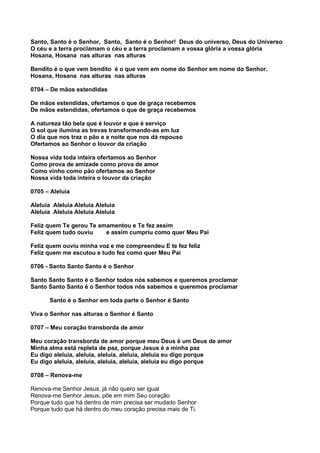 Santo, Santo é o Senhor, Santo, Santo é o Senhor! Deus do universo, Deus do Universo
O céu e a terra proclamam o céu e a terra proclamam a vossa glória a vossa glória
Hosana, Hosana nas alturas nas alturas

Bendito é o que vem bendito é o que vem em nome do Senhor em nome do Senhor.
Hosana, Hosana nas alturas nas alturas

0704 – De mãos estendidas

De mãos estendidas, ofertamos o que de graça recebemos
De mãos estendidas, ofertamos o que de graça recebemos

A natureza tão bela que é louvor e que é serviço
O sol que ilumina as trevas transformando-as em luz
O dia que nos traz o pão e a noite que nos dá repouso
Ofertamos ao Senhor o louvor da criação

Nossa vida toda inteira ofertamos ao Senhor
Como prova de amizade como prova de amor
Como vinho como pão ofertamos ao Senhor
Nossa vida toda inteira o louvor da criação

0705 – Aleluia

Aleluia Aleluia Aleluia Aleluia
Aleluia Aleluia Aleluia Aleluia

Feliz quem Te gerou Te amamentou e Te fez assim
Feliz quem tudo ouviu    e assim cumpriu como quer Meu Pai

Feliz quem ouviu minha voz e me compreendeu E te fez feliz
Feliz quem me escutou e tudo fez como quer Meu Pai

0706 - Santo Santo Santo é o Senhor

Santo Santo Santo é o Senhor todos nós sabemos e queremos proclamar
Santo Santo Santo é o Senhor todos nós sabemos e queremos proclamar

       Santo é o Senhor em toda parte o Senhor é Santo

Viva o Senhor nas alturas o Senhor é Santo

0707 – Meu coração transborda de amor

Meu coração transborda de amor porque meu Deus é um Deus de amor
Minha alma está repleta de paz, porque Jesus é a minha paz
Eu digo aleluia, aleluia, aleluia, aleluia, aleluia eu digo porque
Eu digo aleluia, aleluia, aleluia, aleluia, aleluia eu digo porque

0708 – Renova-me

Renova-me Senhor Jesus, já não quero ser igual
Renova-me Senhor Jesus, põe em mim Seu coração
Porque tudo que há dentro de mim precisa ser mudado Senhor
Porque tudo que há dentro do meu coração precisa mais de Ti.
 