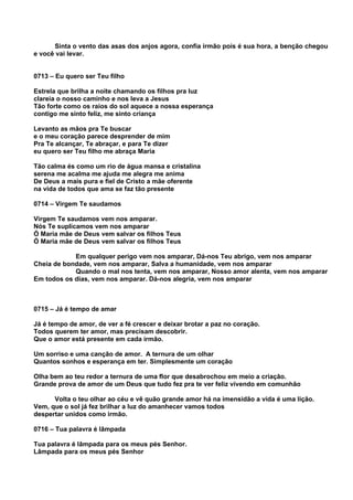 Sinta o vento das asas dos anjos agora, confia irmão pois é sua hora, a benção chegou
e você vai levar.


0713 – Eu quero ser Teu filho

Estrela que brilha a noite chamando os filhos pra luz
clareia o nosso caminho e nos leva a Jesus
Tão forte como os raios do sol aquece a nossa esperança
contigo me sinto feliz, me sinto criança

Levanto as mãos pra Te buscar
e o meu coração parece desprender de mim
Pra Te alcançar, Te abraçar, e para Te dizer
eu quero ser Teu filho me abraça Maria

Tão calma és como um rio de água mansa e cristalina
serena me acalma me ajuda me alegra me anima
De Deus a mais pura e fiel de Cristo a mãe oferente
na vida de todos que ama se faz tão presente

0714 – Virgem Te saudamos

Virgem Te saudamos vem nos amparar.
Nós Te suplicamos vem nos amparar
Ó Maria mãe de Deus vem salvar os filhos Teus
Ó Maria mãe de Deus vem salvar os filhos Teus

            Em qualquer perigo vem nos amparar, Dá-nos Teu abrigo, vem nos amparar
Cheia de bondade, vem nos amparar, Salva a humanidade, vem nos amparar
            Quando o mal nos tenta, vem nos amparar, Nosso amor alenta, vem nos amparar
Em todos os dias, vem nos amparar. Dá-nos alegria, vem nos amparar



0715 – Já é tempo de amar

Já é tempo de amor, de ver a fé crescer e deixar brotar a paz no coração.
Todos querem ter amor, mas precisam descobrir.
Que o amor está presente em cada irmão.

Um sorriso e uma canção de amor. A ternura de um olhar
Quantos sonhos e esperança em ter. Simplesmente um coração

Olha bem ao teu redor a ternura de uma flor que desabrochou em meio a criação.
Grande prova de amor de um Deus que tudo fez pra te ver feliz vivendo em comunhão

      Volta o teu olhar ao céu e vê quão grande amor há na imensidão a vida é uma lição.
Vem, que o sol já fez brilhar a luz do amanhecer vamos todos
despertar unidos como irmão.

0716 – Tua palavra é lâmpada

Tua palavra é lâmpada para os meus pés Senhor.
Lâmpada para os meus pés Senhor
 