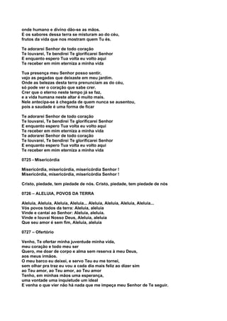 onde humano e divino dão-se as mãos.
E os sabores dessa terra se misturam ao do céu,
frutos da vida que nos mostram quem Tu és.

Te adorarei Senhor de todo coração
Te louvarei, Te bendirei Te glorificarei Senhor
E enquanto espero Tua volta eu volto aqui
Te receber em mim eterniza a minha vida

Tua presença meu Senhor posso sentir,
vejo as pegadas que deixaste em meu jardim.
Onde as belezas desta terra prenunciam as do céu,
só pode ver o coração que sabe crer.
Crer que o eterno neste tempo já se faz,
e a vida humana neste altar é muito mais.
Nele antecipa-se à chegada de quem nunca se ausentou,
pois a saudade é uma forma de ficar

Te adorarei Senhor de todo coração
Te louvarei, Te bendirei Te glorificarei Senhor
E enquanto espero Tua volta eu volto aqui
Te receber em mim eterniza a minha vida
Te adorarei Senhor de todo coração
Te louvarei, Te bendirei Te glorificarei Senhor
E enquanto espero Tua volta eu volto aqui
Te receber em mim eterniza a minha vida

0725 - Misericórdia

Misericórdia, misericórdia, misericórdia Senhor !
Misericórdia, misericórdia, misericórdia Senhor !

Cristo, piedade, tem piedade de nós. Cristo, piedade, tem piedade de nós

0726 – ALELUIA, POVOS DA TERRA

Aleluia, Aleluia, Aleluia, Aleluia... Aleluia, Aleluia, Aleluia, Aleluia...
Vós povos todos da terra: Aleluia, aleluia
Vinde e cantai ao Senhor: Aleluia, aleluia.
Vinde e louvai Nosso Deus, Aleluia, aleluia
Que seu amor é sem fim, Aleluia, aleluia

0727 – Ofertório

Venho, Te ofertar minha juventude minha vida,
meu coração e todo meu ser
Quero, me doar de corpo e alma sem reserva à meu Deus,
aos meus irmãos.
O meu barco eu deixei, e servo Teu eu me tornei,
sem olhar pra traz eu vou a cada dia mais feliz ao dizer sim
ao Teu amor, ao Teu amor, ao Teu amor
Tenho, em minhas mãos uma esperança,
uma vontade uma inquietude um ideal
E venha o que vier não há nada que me impeça meu Senhor de Te seguir.
 