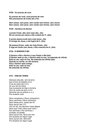 0728 – Eu preciso de voce

Eu preciso de você, você precisa de mim
Nós precisamos de Cristo até o fim.

Sem cessar, sem parar, sem vacilar sem tremer, sem chorar
Sem cessar, sem parar, sem vacilar sem tremer, sem chorar

0729 – Aeróbica do Senhor

Levante Cristo, alto, bem mais alto...(4x)
Dê um sorriso pra Jesus e Ele cuidará de Ti...(bis)

E ponha abaixo,muito bem mais baixo...(4x)
O inimigo de Jesus, e ele fugirá de ti...(bis)

Dê passos firmes, cada vez mais firmes...(4x)
E siga em frente com Jesus, e Ele crescerá em ti...(bis)

0730 - O SENHOR É REI

O Senhor é Rei o Senhor é meu Pastor e Rei (bis)
O Senhor está no céu, o Senhor está no mar, na extensão do infinito
Está no céu, está no mar, Na extensão do infinito (bis)
Quando eu vacilar, eu não temerei,
Pois o Senhor está comigo.
Está no céu, está no mar,
Na extensão do infinito.



0731 - VEM DA TERRA

Abençoe este pão, vem da terra.
Que é fruto do trabalho ô ô ô
Fruto de cada mão ô ô ô
Do suor de mil rostos
Que é presente do trigo e da terra
Vem do ventre da terra, ô ô ô
Semente que se enterra a, a, a
Pra renascer você

Deus compassivo ( Deus compassivo)
Deus carinhoso ( Deus carinhoso)
Deus desse povo, quase sem fé
Deus que já veio, ô ô
Virá um dia, pra devolver nossa alegria
Deus quer você ( Deus quer você )
Pai carinhoso ( Pai carinhoso )
Coração, só perdão
Deus que já veio, Deus que virá
Pra renascer em algum lugar
Deus que já veio, retornará
Pra renascer em algum lugar
 