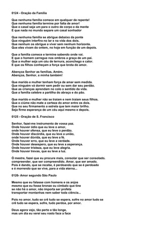 0124 - Oração da Família

Que nenhuma família comece em qualquer de repente!
Que nenhuma família termine por falta de amor!
Que o casal seja um para o outro de corpo e da mente
E que nada no mundo separe um casal sonhador

Que nenhuma família se abrigue debaixo da ponte
Que ninguém interfira no lar e na vida dos dois.
Que nenhum os obrigue a viver sem nenhum horizonte.
Que eles vivam do ontem, no hoje em função de um depois.

Que a família comece e termine sabendo onde vai.
E que o homem carregue nos ombros a graça de um pai.
Que a mulher seja um céu de ternura, aconchego e calor.
E que os filhos conheçam a força que brota do amor.

Abençoa Senhor as famílias, Amém.
Abençoa, Senhor, a minha também!

Que marido e mulher tenham força de amar sem medida.
Que ninguém vá dormir sem pedir ou sem dar seu perdão.
Que as crianças aprendam no colo o sentido da vida.
Que a família celebre a partilha do abraço e do pão.

Que marido e mulher não se traiam e nem traiam seus filhos.
Que o ciúme não mate a certeza do amor entre os dois.
Que no seu firmamento a estrela que tem maior brilho.
Seja firme esperança de um céu aqui mesmo e depois.

0125 - Oração de S. Francisco

Senhor, fazei-me instrumento de vossa paz.
Onde houver ódio que eu leve o amor,
onde houver ofensa, que eu leve o perdão.
Onde houver discórdia, que eu leve a união,
onde houver dúvida, que eu leve a fé.
Onde houver erro, que eu leve a verdade.
Onde houver desespero, que eu leve a esperança.
Onde houver tristeza, que eu leve alegria.
Onde houver trevas, que eu leve a luz.

Ó mestre, fazei que eu procure mais, consolar que ser consolado.
compreender, que ser compreendido. Amar, que ser amado.
Pois é dando, que se recebe, é perdoando que se é perdoado
e é morrendo que se vive, para a vida eterna...

0126- Amor segundo São Paulo

Mesmo que eu falasse com homens e os anjos
mesmo que eu fosse bronze ou címbalo que tine
se não há o amor, não importa ser profeta
transportar montanhas nem saber toda ciência...

Pois no amor, tudo se crê tudo se espera, sofre no amor tudo se
crê tudo se espera, sofre, tudo perdoa, por amor.

Deus agora vejo, tão perto e tão longe,
mas um dia eu verei seu rosto face a face
 