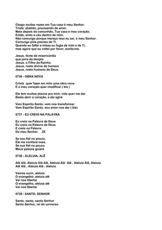 Chego muitas vezes em Tua casa ó meu Senhor.
Triste, abatido, precisando de amor.
Mais depois da comunhão, Tua casa é meu coração.
Então, sinto o céu dentro de mim.
Não comungo porque mereço isso eu sei, ó meu Senhor.
Comungo pois preciso de Ti.
Quando eu faltei a missa eu fugia de mim e de Ti,
mas agora que eu voltei por favor, aceita-me.

Jesus, fonte de misericórdia
que jorra do templo
Jesus, o Filho da Rainha
Jesus, rosto divino do homem.
Jesus, rosto humano de Deus.

0736 - OBRA NOVA

Cristo quer fazer em mim uma obra nova
E o meu coração quer modificar ( bis )

Ele tem muitos planos pra mim, vida quer me dar
Basta abrir o coração, e ele agirá

Vem Espírito Santo, vem nos transformar
Vem Espírito Santo, seu amor nos dar ( bis)

0737 - EU CREIO NA PALAVRA

Eu creio na Palavra de Deus
Eu creio na Palavra de Deus
E creio na Palavra
Do meu Senhor. 2X

Se sou fiel no pouco,
Ele me confiará mais.
Se sue fiel no pouco
Meus passos guiará

0738 - ALELUIA, ALÊ

Alê Alê, Aleluia Alê Alê, Aleluia Alê Alê , Aleluia Alê, Aleluia
Alê Alê , Aleluia Alê , Aleluia

Vamos ouvir, aleluia
O evangelho, aleluia alê
Vai nos libertar
O evangelho, aleluia alê
Vai nos libertar

0739 - SANTO, SENHOR

Santo, santo, santo Senhor
Santo Senhor, rei do universo.
 