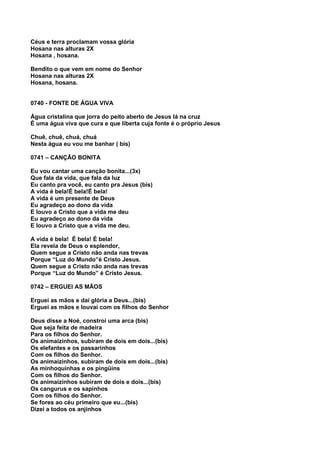 Céus e terra proclamam vossa glória
Hosana nas alturas 2X
Hosana , hosana.

Bendito o que vem em nome do Senhor
Hosana nas alturas 2X
Hosana, hosana.


0740 - FONTE DE ÁGUA VIVA

Água cristalina que jorra do peito aberto de Jesus lá na cruz
É uma água viva que cura e que liberta cuja fonte é o próprio Jesus

Chuê, chuê, chuá, chuá
Nesta água eu vou me banhar ( bis)

0741 – CANÇÃO BONITA

Eu vou cantar uma canção bonita...(3x)
Que fala da vida, que fala da luz
Eu canto pra você, eu canto pra Jesus (bis)
A vida é bela!É bela!É bela!
A vida é um presente de Deus
Eu agradeço ao dono da vida
E louvo a Cristo que a vida me deu
Eu agradeço ao dono da vida
E louvo a Cristo que a vida me deu.

A vida é bela! É bela! É bela!
Ela revela de Deus o esplendor,
Quem segue a Cristo não anda nas trevas
Porque “Luz do Mundo”é Cristo Jesus.
Quem segue a Cristo não anda nas trevas
Porque “Luz do Mundo” é Cristo Jesus.

0742 – ERGUEI AS MÃOS

Erguei as mãos e daí glória a Deus...(bis)
Erguei as mãos e louvai com os filhos do Senhor

Deus disse a Noé, constroi uma arca (bis)
Que seja feita de madeira
Para os filhos do Senhor.
Os animaizinhos, subiram de dois em dois...(bis)
Os elefantes e os passarinhos
Com os filhos do Senhor.
Os animaizinhos, subiram de dois em dois...(bis)
As minhoquinhas e os pingüins
Com os filhos do Senhor.
Os animaizinhos subiram de dois e dois...(bis)
Os cangurus e os sapinhos
Com os filhos do Senhor.
Se fores ao céu primeiro que eu...(bis)
Dizei a todos os anjinhos
 