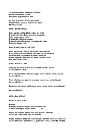 Já posso escutar, o exército de Deus,
Marchando sobre a terra
Em plano de guerra vai. (bis)

Se hoje o louvor é a alma da vitória,
O exército de Deus, o exército de Deus
Marchando vai.

0748 – DEUS É REAL

Sai o sol da manhã, tão bonito e tão forte
E o dia inteirinho Deus será a nossa sorte.
Cai a tarde, vem a noite
E a lua tão brilhante no céu.
E as estrelas refulgentes vão rasgando o céu
Dizendo Deus é real!

Deus é real, é real, é real ! (bis)

Num sorriso de criança, Ele m ostra a esperança
E no brilho dos seus olhos, mostra a luz e a bonança.
No abraço de um irmão Ele mostra emoção.
Numa lágrima a saudade, no amor sinto sua mão
Por isso Deus é real!

0749 – ALÉM DO RIO

Além do rio, além do mar eu vou cantar o meu louvor
Ao meu Senhor (bis)

Com minhas mãos e com meus pés eu vou cantar o meu louvor
Ao meu Senhor.

Com minha dança que me cansa eu vou dançar o meu louvor
Ao meu Senhor.

Erguendo os braços ao Deus de amor eu vou cantar o meu louvor

Ao meu Senhor.


0750 – PAI NOSSO

Ô, ô,ô,ô, ô,ô,ô, ô,ô,ô...

Refrão
Pai (Pai), Pai Nosso (Pai), que estais no céu
Santificado seja o Vosso nome.         2X

Venha nó o vosso Reino, seja feita a vossa vontade
Assim na Terra como no Céu. Refrão

O pão nosso de cada dia nos dai hoje e perdoai as nossas ofensas
Assim como nós perdoamos, a quem nos tenha, ofendido. Refrão
 