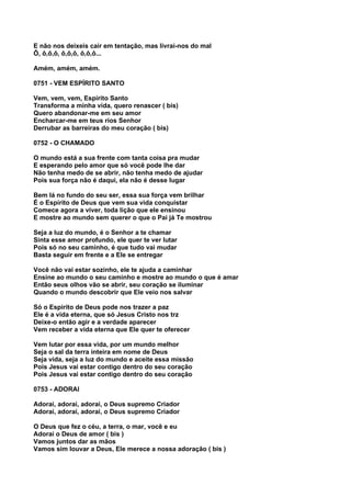 E não nos deixeis cair em tentação, mas livrai-nos do mal
Ô, ô,ô,ô, ô,ô,ô, ô,ô,ô...

Amém, amém, amém.

0751 - VEM ESPÍRITO SANTO

Vem, vem, vem, Espírito Santo
Transforma a minha vida, quero renascer ( bis)
Quero abandonar-me em seu amor
Encharcar-me em teus rios Senhor
Derrubar as barreiras do meu coração ( bis)

0752 - O CHAMADO

O mundo está a sua frente com tanta coisa pra mudar
E esperando pelo amor que só você pode lhe dar
Não tenha medo de se abrir, não tenha medo de ajudar
Pois sua força não é daqui, ela não é desse lugar

Bem lá no fundo do seu ser, essa sua força vem brilhar
É o Espírito de Deus que vem sua vida conquistar
Comece agora a viver, toda lição que ele ensinou
E mostre ao mundo sem querer o que o Pai já Te mostrou

Seja a luz do mundo, é o Senhor a te chamar
Sinta esse amor profundo, ele quer te ver lutar
Pois só no seu caminho, é que tudo vai mudar
Basta seguir em frente e a Ele se entregar

Você não vai estar sozinho, ele te ajuda a caminhar
Ensine ao mundo o seu caminho e mostre ao mundo o que é amar
Então seus olhos vão se abrir, seu coração se iluminar
Quando o mundo descobrir que Ele veio nos salvar

Só o Espírito de Deus pode nos trazer a paz
Ele é a vida eterna, que só Jesus Cristo nos trz
Deixe-o então agir e a verdade aparecer
Vem receber a vida eterna que Ele quer te oferecer

Vem lutar por essa vida, por um mundo melhor
Seja o sal da terra inteira em nome de Deus
Seja vida, seja a luz do mundo e aceite essa missão
Pois Jesus vai estar contigo dentro do seu coração
Pois Jesus vai estar contigo dentro do seu coração

0753 - ADORAI

Adorai, adorai, adorai, o Deus supremo Criador
Adorai, adorai, adorai, o Deus supremo Criador

O Deus que fez o céu, a terra, o mar, você e eu
Adorai o Deus de amor ( bis )
Vamos juntos dar as mãos
Vamos sim louvar a Deus, Ele merece a nossa adoração ( bis )
 
