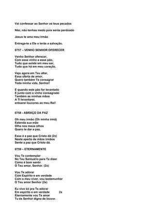Vai confessar ao Senhor os teus pecados

Não, não tenhas medo pois serás perdoado

Jesus te ama meu irmão

Entrega-te a Ele e terás a salvação.

0757 – VENHO SENHOR OFERECER

Venho Senhor oferecer,
Com esse vinho e esse pão,
Tudo que existe em meu ser,
Tudo que há em meu coração.

Vejo agora em Teu altar,
Essa oferta de amor,
Quero também Te consagrar
Toda minha vida, Senhor!

E quando este pão for levantado
E junto com o vinho consagrado
Também as minhas mãos
A Ti levantarei.
entoarei louvores ao meu Rei!


0758 - ABRAÇO DA PAZ

Oh meu irmão (Oh minha irmã)
Estenda sua mão
Olha nos meus olhos
Quero te dar a paz.

Essa é a paz que Cristo dá (2x)
Neste aperto de mãos irmãos
Sente a paz que Cristo dá.

0759 – ETERNAMENTE

Vou Te contemplar
No Teu Santuário para Te dizer
Como é bom sentir
O Teu amor, Senhor. (2x)

Vou Te adorar
Com Espírito e em verdade
Com o meu viver, vou testemunhar
O Teu amor Senhor (2x)

Eu vivo só pra Te adorar
Em espírito e em verdade          2x
Eternamente vou Te amar
Tu és Senhor digno de louvor.
 
