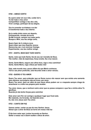 0760 – AMIGO CERTO

Eu quero estar em sua vida, cuidar de ti,
Te dar todo o meu amor
Compartilhar contigo o teu dia a dia,
Viver contigo, participar da tua alegria.

Vou te consolar na tristeza e na dor
E transformar todo o teu interior.

Se tu estás árido como um deserto,
Enfraquecido, minado da tua fé
Se Me invocas, sempre vou estar perto
Busque a Mim, sou teu amigo certo.

Quero fazer de ti criatura nova
Quero dizer que meu Espírito renova
Renova teu ser, é só conviver Comigo,
Experimentar, sou teu melhor amigo.

0761 - SANTA, MAIS QUE TUDO SANTA

Santa, mais que tudo Santa, fez do seu ser moradia de Deus.
Tão mulher, mãe da esperança, força orante, fez a luz nascer.

Santa, Santa Maria, seguro aos olhos teus, sigo o meu caminhar!
Santa, Santa Maria, roga a Deus por todos nós!

Veja, este mundo meu, pouco difere do que Maria conheceu.
Terra e ser,amor profundo, solo fecundo onde o amor venceu.

0762 - QUERO O TEU AMOR

Quero Teu amor, para entender que as flores nunca vão nascer sem que exista uma semente
para oferecer sua própria vida em troca, por amor.
Quero Teu amor, para ver além do que meus olhos podem ver e a resposta sempre chega do
amanhecer e a noite nos prepara para receber.

Teu amor Jesus, que a nenhum outro amor que eu possa comparar e que faz a minha alma Te
glorificar,
Quando já não tenho forças para caminhar

Este amor sem fim vai comigo a qualquer lugar que Você está.
Me matando, me livrando, me fazendo amar,
Eu não vivo Jesus sem Teu amor.

0763 – CANTE EM PAZ

Vamos cantar, cantar na paz do meu Senhor Jesus.
Deixar que o amor de Deus se torne em nossa vida luz

É tão bom estar aqui, juntos louvando ao Senhor.
Soltar a nossa voz e assim exaltar o Deus de amor.
 