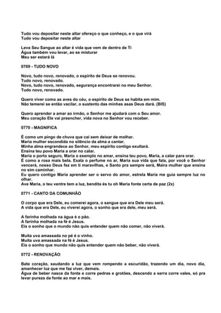 Tudo vou depositar neste altar ofereço o que conheço, e o que virá
Tudo vou depositar neste altar

Leva Seu Sangue ao altar é vida que vem de dentro de Ti
Água também vou levar, ao se misturar
Meu ser estará lá

0769 - TUDO NOVO

Novo, tudo novo, renovado, o espírito de Deus se renovou.
Tudo novo, renovado.
Novo, tudo novo, renovado, segurança encontrarei no meu Senhor.
Tudo novo, renovado.

Quero viver como as aves do céu, o espírito de Deus se habita em mim.
Não temerei se então vacilar, o sustento das minhas asas Deus dará. (BIS)

Quero aprender a amar ao irmão, o Senhor me ajudará com o Seu amor.
Meu coração Ele vai preencher, vida nova no Senhor vou receber.

0770 - MAGNIFICA

É como um pingo de chuva que cai sem deixar de molhar.
Maria mulher escondida no silêncio da alma a cantar.
Minha alma engrandece ao Senhor, meu espírito contigo exultará.
Ensina teu povo Maria a orar no calar.
Maria o porto seguro, Maria o exemplo no amar, ensina teu povo, Maria, a calar para orar.
É como a rosa mais bela. Exala o perfume no ar, Maria sua vida que fala, por você o Senhor
vencerá, nosso Deus fez em ti maravilhas, e Santo pra sempre será, Maira mulher que ensina
no sim caminhar.
Eu quero contigo Maria aprender ser o servo do amor, estrela Maria me guia sempre luz no
olhar.
Ave Maria, o teu ventre tem a luz, bendita és tu oh Maria fonte certa de paz (2x)

0771 - CANTO DA COMUNHÃO

O corpo que era Dele, eu comerei agora, o sangue que era Dele meu será.
A vida que era Dele, eu viverei agora, o sonho que era dele, meu será.

A farinha molhada na água é o pão.
A farinha molhada na fé é Jesus.
Eis o sonho que o mundo não quis entender quem não comer, não viverá.

Muita uva amassada no pé é o vinho.
Muita uva amassada na fé é Jesus.
Eis o sonho que mundo não quis entender quem não beber, não viverá.

0772 - RENOVAÇÃO

Bate coração, saudando a luz que vem rompendo a escuridão, trazendo um dia, novo dia,
amanhecer luz que me faz viver, demais.
Água de beber nasce da fonte e corre pedras e grotões, descendo a serra corre vales, só pra
levar pureza da fonte ao mar e mais.
 