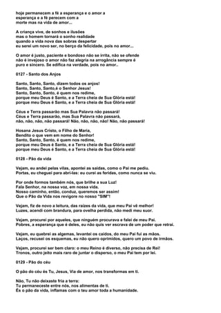 hoje permanecem a fé a esperança e o amor a
esperança e a fé perecem com a
morte mas na vida de amor...

A criança vive, de sonhos e ilusões
mas o homem tornará o sonho realidade
quando a vida nova das sobras despertar
eu serei um novo ser, no berço da felicidade, pois no amor...

O amor é justo, paciente e bondoso não se irrita, não se ofende
não é invejoso o amor não faz alegria na arrogância sempre é
puro e sincero. Se edifica na verdade, pois no amor..

0127 - Santo dos Anjos

Santo, Santo, Santo, dizem todos os anjos!
Santo, Santo, Santo,é o Senhor Jesus!
Santo, Santo, Santo, é quem nos redime,
porque meu Deus é Santo, e a Terra cheia de Sua Glória está!
porque meu Deus é Santo, e a Terra cheia de Sua Glória está!

Céus e Terra passarão mas Sua Palavra não passará!
Céus e Terra passarão, mas Sua Palavra não passará,
não, não, não, não passará! Não, não, não, não! Não, não passará!

Hosana Jesus Cristo, o Filho de Maria,
Bendito o que vem em nome do Senhor!
Santo, Santo, Santo, é quem nos redime,
porque meu Deus é Santo, e a Terra cheia de Sua Glória está!
porque meu Deus é Santo, e a Terra cheia de Sua Glória está!

0128 - Pão da vida

Vejam, eu andei pelas vilas, apontei as saídas, como o Pai me pediu.
Portas, eu cheguei para abri-las: eu curei as feridas, como nunca se viu.

Por onde formos também nós, que brilhe a sua Luz!
Fala Senhor, na nossa voz, em nossa vida.
Nosso caminho, então, conduz, queremos ser assim!
Que o Pão da Vida nos revigore no nosso "SIM"!

Vejam, fiz de novo a leitura, das raízes da vida, que meu Pai vê melhor!
Luzes, acendi com brandura, para ovelha perdida, não medi meu suor.

Vejam, procurei por aqueles, que ninguém procurava e falei de meu Pai.
Pobres, a esperança que é deles, eu não quis ver escrava de um poder que retrai.

Vejam, eu quebrei as algemas, levantei os caídos, do meu Pai fui as mãos.
Laços, recusei os esquemas, eu não quero oprimidos, quero um povo de irmãos.

Vejam, procurei ser bem claro: o meu Reino é diverso, não precisa de Rei!
Tronos, outro jeito mais raro de juntar o disperso, o meu Pai tem por lei.

0129 - Pão do céu

O pão do céu és Tu, Jesus, Via de amor, nos transformas em ti.

Não, Tu não deixaste fria a terra:
Tu permaneceste entre nós, nos alimentas de ti.
És o pão da vida, inflamas com o teu amor toda a humanidade.
 