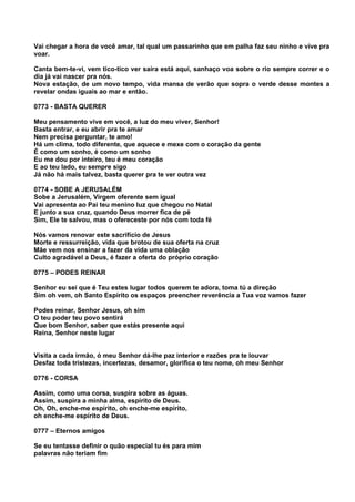 Vai chegar a hora de você amar, tal qual um passarinho que em palha faz seu ninho e vive pra
voar.

Canta bem-te-vi, vem tico-tico ver saíra está aqui, sanhaço voa sobre o rio sempre correr e o
dia já vai nascer pra nós.
Nova estação, de um novo tempo, vida mansa de verão que sopra o verde desse montes a
revelar ondas iguais ao mar e então.

0773 - BASTA QUERER

Meu pensamento vive em você, a luz do meu viver, Senhor!
Basta entrar, e eu abrir pra te amar
Nem precisa perguntar, te amo!
Há um clima, todo diferente, que aquece e mexe com o coração da gente
É como um sonho, é como um sonho
Eu me dou por inteiro, teu é meu coração
E ao teu lado, eu sempre sigo
Já não há mais talvez, basta querer pra te ver outra vez

0774 - SOBE A JERUSALÉM
Sobe a Jerusalém, Virgem oferente sem igual
Vai apresenta ao Pai teu menino luz que chegou no Natal
E junto a sua cruz, quando Deus morrer fica de pé
Sim, Ele te salvou, mas o ofereceste por nós com toda fé

Nós vamos renovar este sacrifício de Jesus
Morte e ressurreição, vida que brotou de sua oferta na cruz
Mãe vem nos ensinar a fazer da vida uma oblação
Culto agradável a Deus, é fazer a oferta do próprio coração

0775 – PODES REINAR

Senhor eu sei que é Teu estes lugar todos querem te adora, toma tú a direção
Sim oh vem, oh Santo Espírito os espaços preencher reverência a Tua voz vamos fazer

Podes reinar, Senhor Jesus, oh sim
O teu poder teu povo sentirá
Que bom Senhor, saber que estás presente aqui
Reina, Senhor neste lugar


Visita a cada irmão, ó meu Senhor dá-lhe paz interior e razões pra te louvar
Desfaz toda tristezas, incertezas, desamor, glorifica o teu nome, oh meu Senhor

0776 - CORSA

Assim, como uma corsa, suspira sobre as águas.
Assim, suspira a minha alma, espírito de Deus.
Oh, Oh, enche-me espírito, oh enche-me espírito,
oh enche-me espírito de Deus.

0777 – Eternos amigos

Se eu tentasse definir o quão especial tu és para mim
palavras não teriam fim
 