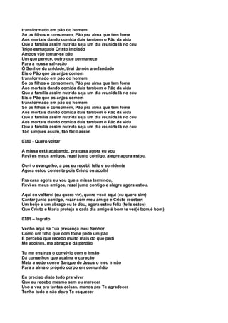 transformado em pão do homem
Só os filhos o consomem, Pão pra alma que tem fome
Aos mortais dando comida dais também o Pão da vida
Que a família assim nutrida seja um dia reunida lá no céu
Trigo esmagado Cristo imolado
Ambos vão tornar-se pão
Um que perece, outro que permanece
Para a nossa salvação
Ó Senhor da unidade, tirai de nós a orfandade
Eis o Pão que os anjos comem
transformado em pão do homem
Só os filhos o consomem, Pão pra alma que tem fome
Aos mortais dando comida dais também o Pão da vida
Que a família assim nutrida seja um dia reunida lá no céu
Eis o Pão que os anjos comem
transformado em pão do homem
Só os filhos o consomem, Pão pra alma que tem fome
Aos mortais dando comida dais também o Pão da vida
Que a família assim nutrida seja um dia reunida lá no céu
Aos mortais dando comida dais também o Pão da vida
Que a família assim nutrida seja um dia reunida lá no céu
Tão simples assim, tão fácil assim

0780 - Quero voltar

A missa está acabando, pra casa agora eu vou
Revi os meus amigos, rezei junto contigo, alegre agora estou.

Ouvi o evangelho, a paz eu recebi, feliz e sorridente
Agora estou contente pois Cristo eu acolhi

Pra casa agora eu vou que a missa terminou,
Revi os meus amigos, rezei junto contigo e alegre agora estou.

Aqui eu voltarei (eu quero vir), quero você aqui (eu quero sim)
Cantar junto contigo, rezar com meu amigo e Cristo receber;
Um beijo e um abraço eu te dou, agora estou feliz (feliz estou)
Que Cristo e Maria proteja a cada dia amigo é bom te ver(é bom,é bom)

0781 – Ingrato

Venho aqui na Tua presença meu Senhor
Como um filho que com fome pede um pão
E percebo que recebo muito mais do que pedi
Me acolhes, me abraça e dá perdão

Tu me ensinas o convívio com o irmão
Dá conselhos que acalma o coração
Mata a sede com o Sangue de Jesus o meu irmão
Para a alma o próprio corpo em comunhão

Eu preciso disto tudo pra viver
Que eu recebo mesmo sem eu merecer
Uso a voz pra tantas coisas, menos pra Te agradecer
Tenho tudo e não devo Te esquecer
 