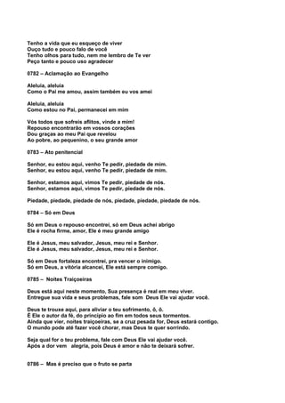 Tenho a vida que eu esqueço de viver
Ouço tudo e pouco falo de você
Tenho olhos para tudo, nem me lembro de Te ver
Peço tanto e pouco uso agradecer

0782 – Aclamação ao Evangelho

Aleluia, aleluia
Como o Pai me amou, assim também eu vos amei

Aleluia, aleluia
Como estou no Pai, permanecei em mim

Vós todos que sofreis aflitos, vinde a mim!
Repouso encontrarão em vossos corações
Dou graças ao meu Pai que revelou
Ao pobre, ao pequenino, o seu grande amor

0783 – Ato penitencial

Senhor, eu estou aqui, venho Te pedir, piedade de mim.
Senhor, eu estou aqui, venho Te pedir, piedade de mim.

Senhor, estamos aqui, vimos Te pedir, piedade de nós.
Senhor, estamos aqui, vimos Te pedir, piedade de nós.

Piedade, piedade, piedade de nós, piedade, piedade, piedade de nós.

0784 – Só em Deus

Só em Deus o repouso encontrei, só em Deus achei abrigo
Ele é rocha firme, amor, Ele é meu grande amigo

Ele é Jesus, meu salvador, Jesus, meu rei e Senhor.
Ele é Jesus, meu salvador, Jesus, meu rei e Senhor.

Só em Deus fortaleza encontrei, pra vencer o inimigo.
Só em Deus, a vitória alcancei, Ele está sempre comigo.

0785 – Noites Traiçoeiras

Deus está aqui neste momento, Sua presença é real em meu viver.
Entregue sua vida e seus problemas, fale som Deus Ele vai ajudar você.

Deus te trouxe aqui, para aliviar o teu sofrimento, ô, ô.
É Ele o autor da fé, do princípio ao fim em todos seus tormentos.
Ainda que vier, noites traiçoeiras, se a cruz pesada for, Deus estará contigo.
O mundo pode até fazer você chorar, mas Deus te quer sorrindo.

Seja qual for o teu problema, fale com Deus Ele vai ajudar você.
Após a dor vem alegria, pois Deus é amor e não te deixará sofrer.


0786 – Mas é preciso que o fruto se parta
 