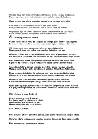 O nosso Deus, com amor sem medida, chamou-nos à vida, nos deu muitos dons.
Nossa resposta ao amor será feita, se a nossa colheita mostrar frutos bons.

Mas é preciso que o fruto se parta e se reparta na mesa do amor! (Bis)

Participar é criar comunhão, fermento no pão, saber repartir.
Comprometer-se com a vida do irmão, viver a missão de se dar e servir.

Os grãos de trigo em farinha se tornam, depois se transformam em Vida no pão.
Assim também, quando participamos unidos, criamos maior comunhão.

0787 - Vamos juntos para a mesa

Vamos juntos para a mesa do banquete da Aliança que o Senhor nos preparou
Esta mesa nos sustenta nos caminhos da esperança nas estradas do amor.

Ó Senhor, nesta mesa buscamos o alimento que a todos refaz
Na procura da terra sem males, que é penhor da justiça e da paz.

Ó Senhor, criaste a terra, colocaste nela a vida, deste ao povo como herança
Prá teus filhos, tuas filhas, tu sonhaste um paraíso: nosso sonho e compromisso

Uma terra sem os males do egoísmo e violência, da ambição e todo o vício,
É projeto do Teu reino, utopia do teu povo, nosso sonho e compromisso

Tu visitas esta terra com as chuvas e o orvalho e com a vida que a invade
Mas pra muitos falta o solo: para tantos o trabalho, falta enfim a fraternidade

Nesta terra que é de todos, há indígenas sem rumo de nações já dizimadas
Há sem-terras e sem-teto, sem-saúde e sem-escola; há pessoas mal amadas

Ó Jesus, a Boa Nova, semeaste pelas casas, pelos campos e cidades
Convocaste teus amigos pra contigo construírem uma nova sociedade

Que a paz e a justiça, caminhando de mãos dadas vençam ódio a fome a guerra
É o que juntos esperamos, de acordo com a promessa: Novos céus e Nova terra


0788 – Louvor a vós ó Cristo rei

Louvor e glória a voz o Cristo rei
Rei da eterna glória rei da eterna glória
O homem não vive somente do pão
Mas de toda palavra da boca de Deus

0789 - NOVO CAMINHO


Hoje o mundo oferece caminhos demais, você chora, você ri, nem sempre é feliz

O mundo não te satisfaz, pois sua alma é grande demais, só Deus pode enchê-la

Hoje seus passos, se perdem na estrada
 