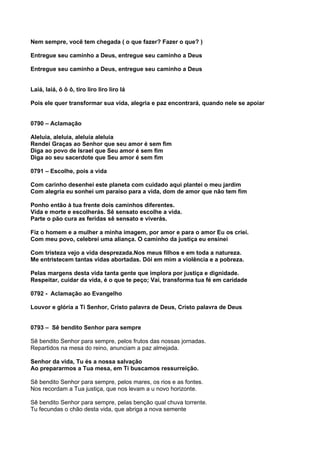 Nem sempre, você tem chegada ( o que fazer? Fazer o que? )

Entregue seu caminho a Deus, entregue seu caminho a Deus

Entregue seu caminho a Deus, entregue seu caminho a Deus


Laiá, laiá, ô ô ô, tiro liro liro liro lá

Pois ele quer transformar sua vida, alegria e paz encontrará, quando nele se apoiar


0790 – Aclamação

Aleluia, aleluia, aleluia aleluia
Rendei Graças ao Senhor que seu amor é sem fim
Diga ao povo de Israel que Seu amor é sem fim
Diga ao seu sacerdote que Seu amor é sem fim

0791 – Escolhe, pois a vida

Com carinho desenhei este planeta com cuidado aqui plantei o meu jardim
Com alegria eu sonhei um paraíso para a vida, dom de amor que não tem fim

Ponho então à tua frente dois caminhos diferentes.
Vida e morte e escolherás. Sê sensato escolhe a vida.
Parte o pão cura as feridas sê sensato e viverás.

Fiz o homem e a mulher a minha imagem, por amor e para o amor Eu os criei.
Com meu povo, celebrei uma aliança. O caminho da justiça eu ensinei

Com tristeza vejo a vida desprezada.Nos meus filhos e em toda a natureza.
Me entristecem tantas vidas abortadas. Dói em mim a violência e a pobreza.

Pelas margens desta vida tanta gente que implora por justiça e dignidade.
Respeitar, cuidar da vida, é o que te peço; Vai, transforma tua fé em caridade

0792 - Aclamação ao Evangelho

Louvor e glória a Ti Senhor, Cristo palavra de Deus, Cristo palavra de Deus


0793 – Sê bendito Senhor para sempre

Sê bendito Senhor para sempre, pelos frutos das nossas jornadas.
Repartidos na mesa do reino, anunciam a paz almejada.

Senhor da vida, Tu és a nossa salvação
Ao prepararmos a Tua mesa, em Ti buscamos ressurreição.

Sê bendito Senhor para sempre, pelos mares, os rios e as fontes.
Nos recordam a Tua justiça, que nos levam a u novo horizonte.

Sê bendito Senhor para sempre, pelas benção qual chuva torrente.
Tu fecundas o chão desta vida, que abriga a nova semente
 