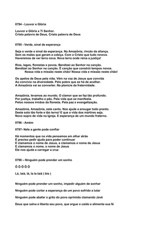0794 - Louvor e Glória

Louvor e Glória a Ti Senhor.
Cristo palavra de Deus, Cristo palavra de Deus


0795 - Verde, sinal de esperança

Seja o verde o sinal da esperança. Na Amazônia, rincão da aliança.
Sem os males que geram a cobiça. Com o Cristo que tudo renova.
Haveremos de ver terra nova. Nova terra onde reina a justiça!

Rios, lagos, florestas e povos. Bendizei ao Senhor na canção.
Bendizei ao Senhor na canção. É canção que constrói tempos novos.
       Nossa vida e missão neste chão! Nossa vida e missão neste chão!

Os apelos de Deus pela vida. Vêm na voz de Jesus que convida
Ao convívio na diversidade. Pelo pobre que se há de acolher.
A Amazônia vai se converter. Na planície da fraternidade.


Amazônia, levamos ao mundo. O clamor que se faz tão profundo.
Por justiça, trabalho e pão. Pela vida que se manifesta.
Pelos nossos irmãos da floresta. Pela paz e evangelização.

Amazônia, Amazônia, este canto. Nos ajude a enxugar todo pranto.
Deste solo tão forte e tão terno! E que a vida dos mártires seja.
Novo sopro de vida na Igreja. E esperança de um mundo fraterno.

0796 - Amém

0797- Nele a gente pode confiar

Há momentos que na vida pensamos em olhar atrás
É preciso pedir ajuda para poder continuar
E clamamos o nome de Jesus, e clamamos o nome de Jesus
E clamamos o nome, o nome de Jesus
Ele nos ajuda a carregar a cruz


0798 – Ninguém pode prender um sonho

ÔÔÔÔÔ

Lá, laiá, lá, la la laiá ( bis )


Ninguém pode prender um sonho, impedir alguém de sonhar

Ninguém pode cortar a esperança de um povo sofrido a lutar

Ninguém pode abafar o grito do povo oprimido clamando Javé

Deus que salva e liberta seu povo, que ergue o caído e alimenta sua fé
 