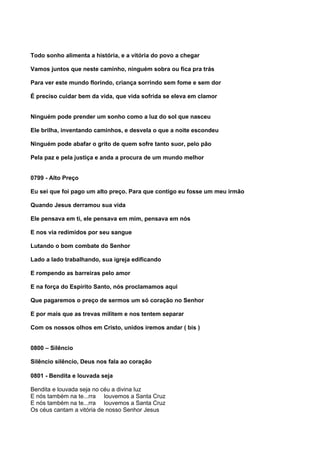 Todo sonho alimenta a história, e a vitória do povo a chegar

Vamos juntos que neste caminho, ninguém sobra ou fica pra trás

Para ver este mundo florindo, criança sorrindo sem fome e sem dor

É preciso cuidar bem da vida, que vida sofrida se eleva em clamor


Ninguém pode prender um sonho como a luz do sol que nasceu

Ele brilha, inventando caminhos, e desvela o que a noite escondeu

Ninguém pode abafar o grito de quem sofre tanto suor, pelo pão

Pela paz e pela justiça e anda a procura de um mundo melhor


0799 - Alto Preço

Eu sei que foi pago um alto preço. Para que contigo eu fosse um meu irmão

Quando Jesus derramou sua vida

Ele pensava em ti, ele pensava em mim, pensava em nós

E nos via redimidos por seu sangue

Lutando o bom combate do Senhor

Lado a lado trabalhando, sua igreja edificando

E rompendo as barreiras pelo amor

E na força do Espírito Santo, nós proclamamos aqui

Que pagaremos o preço de sermos um só coração no Senhor

E por mais que as trevas militem e nos tentem separar

Com os nossos olhos em Cristo, unidos iremos andar ( bis )


0800 – Silêncio

Silêncio silêncio, Deus nos fala ao coração

0801 - Bendita e louvada seja

Bendita e louvada seja no céu a divina luz
E nós também na te...rra louvemos a Santa Cruz
E nós também na te...rra louvemos a Santa Cruz
Os céus cantam a vitória de nosso Senhor Jesus
 