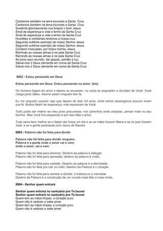 Cantemos também na terra louvores a Santa Crus
Cantemos também na terra louvores a Santa Crus
Sustenta gloriosamente nos braços o bom Jesus
Sinal de esperança e vida o lenho da Santa Cruz
Sinal de esperança e vida o lenho da Santa Cruz
Humildes e confiantes levemos a nossa cruz
Seguindo sublime exemplo de nosso Senhor Jesus
Seguindo sublime exemplo de nosso Senhor Jesus
Cordeiro imaculado, por todos morreu Jesus
Remindo as nossas almas é rei pela Santa Cruz
Remindo as nossas almas é rei pela Santa Cruz
Ao povo aqui reunido, daí graças, perdão e luz.
Salvai-nos ó Deus clemente em nome da Santa Cruz
Salvai-nos ó Deus clemente em nome da Santa Cruz


0802 - Estou pensando em Deus

Estou pensando em Deus. Estou pensando no amor. (bis)

Os homens fogem do amor e depois se esvaziam, no vazio se angustiam e duvidam de Você. Você
chega perto deles, mesmo assim ninguém tem fé.

Eu me angustio quando vejo que depois de dois mil anos, entre tantos desenganos poucos vivem
sua fé. Muitos falam de esperança, mas esquecem de Você.

Tudo podia ser melhor se meu povo procurasse, nos caminhos onde andasse, pensar mais no seu
Senhor. Mas Você fica esquecido e por isso falta o amor.

Tudo seria bem melhor se o Natal não fosse um dia e se as mães fossem Maria e se os pais fossem
José, e se a gente parecesse com Jesus de Nazaré.

0803 - Palavra não foi feita para dividir

Palavra não foi feita para dividir ninguém.
Palavra é a ponte onde o amor vai e vem;
onde o amor, vai e vem.

Palavra não foi feita para dominar. Destino da palavra é dialogar.
Palavra não foi feita para opressão, destino da palavra é união.

Palavra não foi feita para vaidade. Destino da palavra é a eternidade.
Palavra não foi feita pra cair no chão. Destino da Palavra é o coração.

Palavra não foi feita para semear a dúvida, a tristeza ou o mal-estar.
Destino da Palavra é a construção de um mundo mais feliz e mais irmão.

0804 - Senhor quem entrará

Senhor quem entrará no santuário pra Te louvar
Senhor quem entrará no santuário pra Te louvar
Quem tem as mãos limpas, o coração puro.
Quem não é vaidoso e sabe amar.
Quem tem as mãos limpas, o coração puro.
Quem não é vaidoso e sabe amar.
 